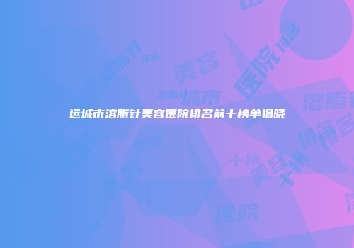 运城市溶脂针美容医院排名前十榜单揭晓