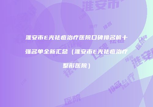淮安市E光祛痘治疗医院口碑排名前十强名单全新汇总（淮安市E光祛痘治疗整形医院）