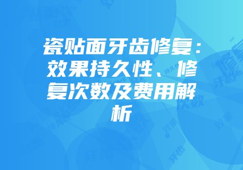 瓷贴面牙齿修复：效果持久性、修复次数及费用解析