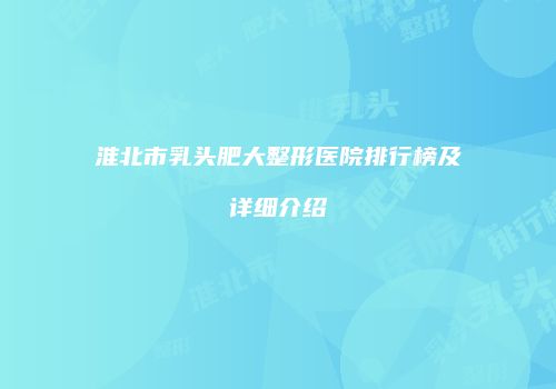 淮北市乳头肥大整形医院排行榜及详细介绍