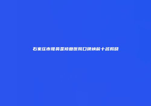 石家庄市隆鼻歪修复医院口碑榜前十名揭晓
