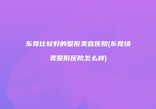 东莞比较好的整形美容医院(东莞缔美整形医院怎么样)