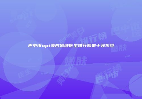 巴中市opt美白嫩肤医生排行榜前十强揭晓