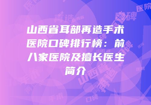 山西省耳部再造手术医院口碑排行榜：前八家医院及擅长医生简介