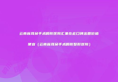 云南省耳朵手术畸形医院汇集在此口碑出圈价格便宜（云南省耳朵手术畸形整形医院）