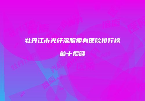 牡丹江市光纤溶脂瘦身医院排行榜前十揭晓