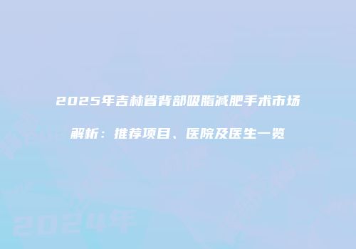 2025年吉林省背部吸脂减肥手术市场解析：推荐项目、医院及医生一览