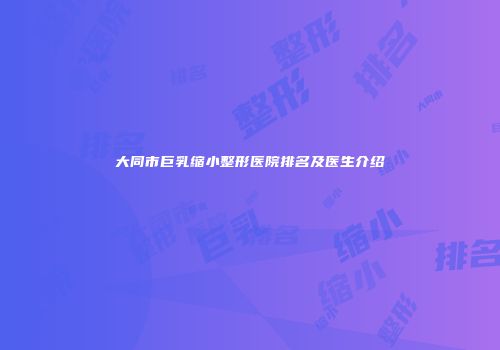 大同市巨乳缩小整形医院排名及医生介绍
