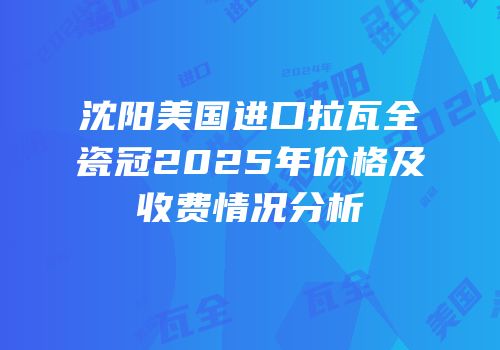 沈阳美国进口拉瓦全瓷冠2025年价格及收费情况分析