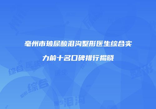 亳州市玻尿酸泪沟整形医生综合实力前十名口碑排行揭晓