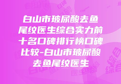 白山市玻尿酸去鱼尾纹医生综合实力前十名口碑排行榜口碑比较-白山市玻尿酸去鱼尾纹医生