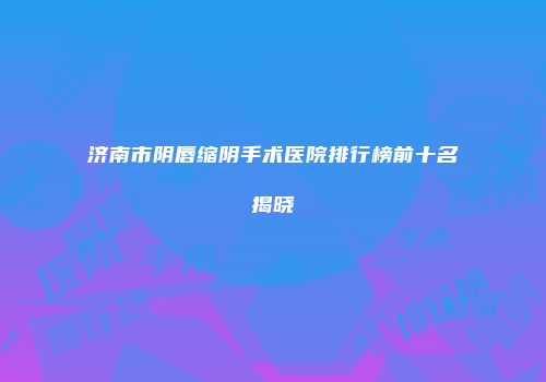 济南市阴唇缩阴手术医院排行榜前十名揭晓