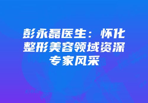 彭永磊医生：怀化整形美容领域资深专家风采