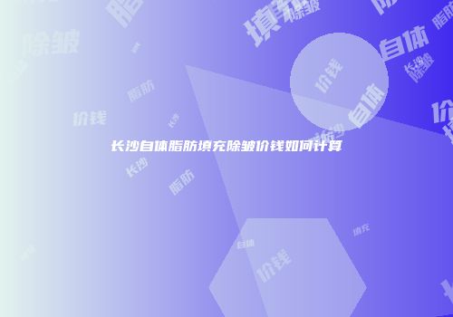 长沙自体脂肪填充除皱价钱如何计算