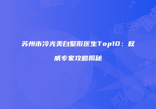 苏州市冷光美白整形医生Top10：权威专家攻略揭秘