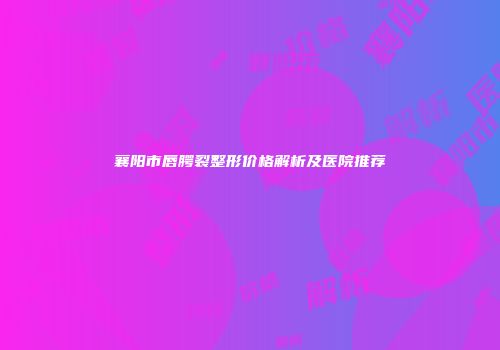 襄阳市唇腭裂整形价格解析及医院推荐