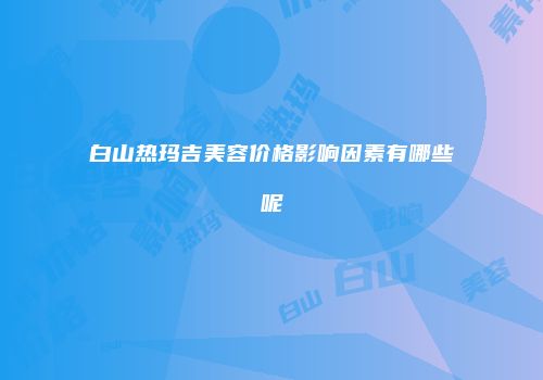 白山热玛吉美容价格影响因素有哪些呢