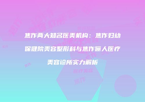 焦作两大知名医美机构：焦作妇幼保健院美容整形科与焦作俪人医疗美容诊所实力解析
