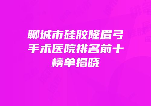聊城市硅胶隆眉弓手术医院排名前十榜单揭晓