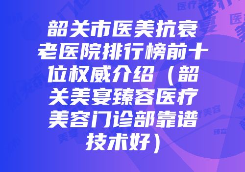 韶关市医美抗衰老医院排行榜前十位权威介绍（韶关美宴臻容医疗美容门诊部靠谱技术好）