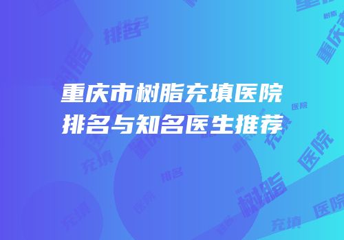 重庆市树脂充填医院排名与知名医生推荐