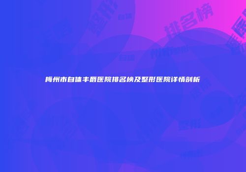 梅州市自体丰唇医院排名榜及整形医院详情剖析