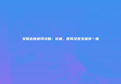 安阳去除痘印攻略：价格、医院及医生推荐一览
