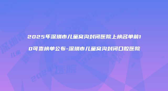 2025年深圳市儿童窝沟封闭医院上榜名单前10可靠榜单公布-深圳市儿童窝沟封闭口腔医院