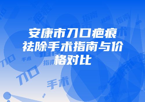 安康市刀口疤痕祛除手术指南与价格对比