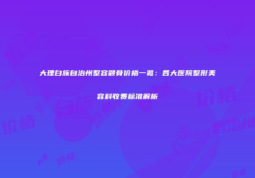大理白族自治州整容颧骨价格一览：各大医院整形美容科收费标准解析