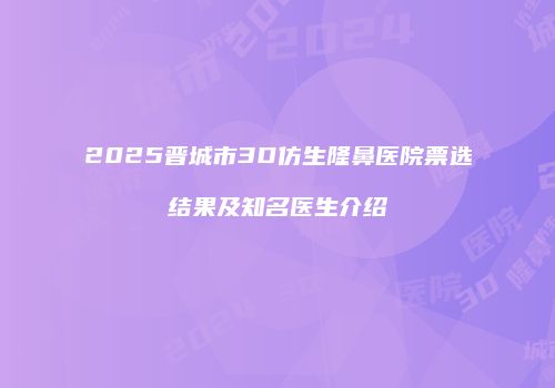 2025晋城市3D仿生隆鼻医院票选结果及知名医生介绍