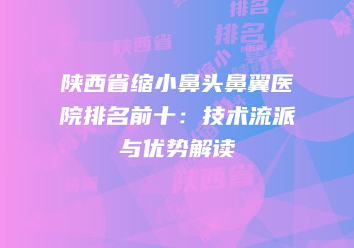 陕西省缩小鼻头鼻翼医院排名前十：技术流派与优势解读