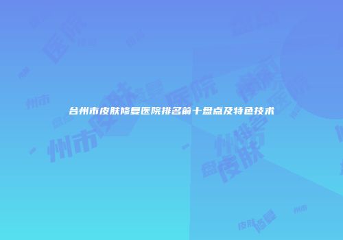 台州市皮肤修复医院排名前十盘点及特色技术
