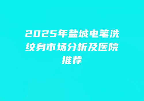 2025年盐城电笔洗纹身市场分析及医院推荐