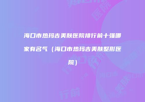 海口市热玛吉美肤医院排行前十强哪家有名气（海口市热玛吉美肤整形医院）