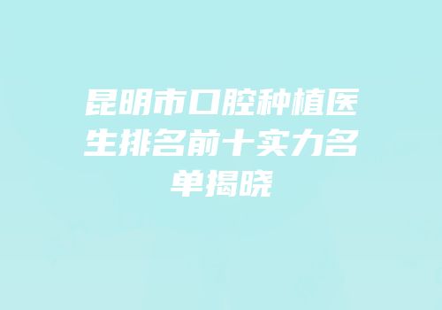 昆明市口腔种植医生排名前十实力名单揭晓