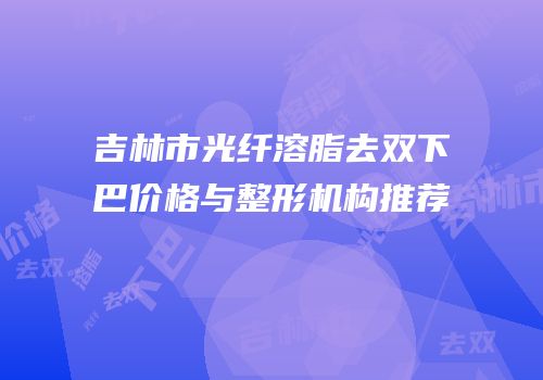 吉林市光纤溶脂去双下巴价格与整形机构推荐