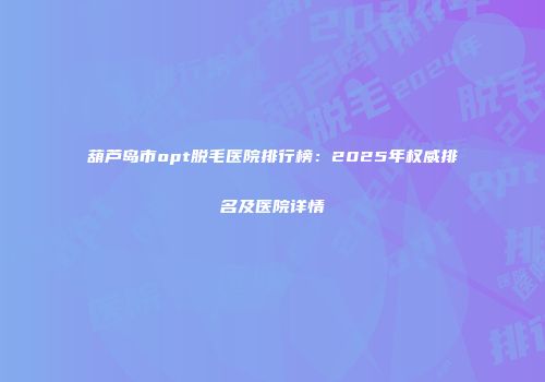 葫芦岛市opt脱毛医院排行榜：2025年权威排名及医院详情