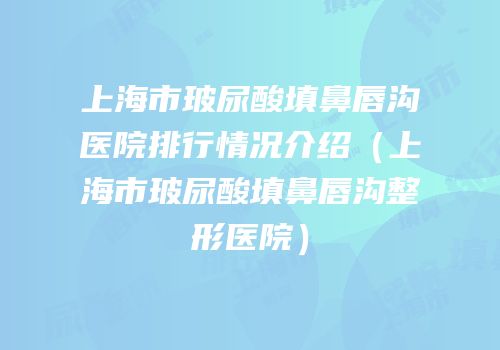 上海市玻尿酸填鼻唇沟医院排行情况介绍（上海市玻尿酸填鼻唇沟整形医院）