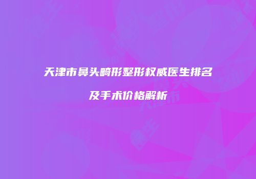 天津市鼻头畸形整形权威医生排名及手术价格解析