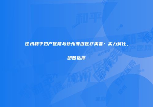 徐州和平妇产医院与徐州菲庭医疗美容：实力对比，明智选择