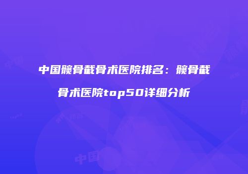 中国髋骨截骨术医院排名：髋骨截骨术医院top50详细分析