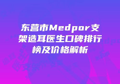 东营市Medpor支架造耳医生口碑排行榜及价格解析