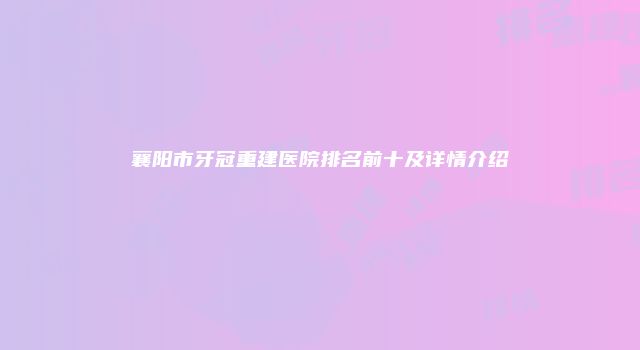 襄阳市牙冠重建医院排名前十及详情介绍