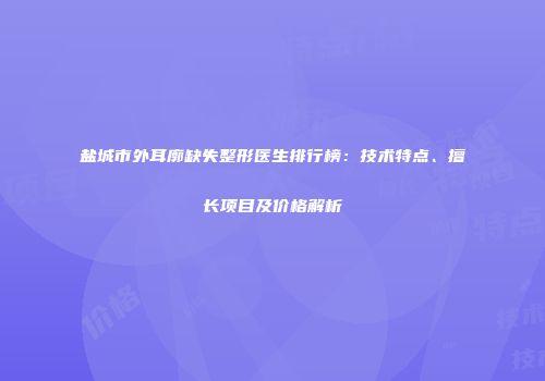 盐城市外耳廓缺失整形医生排行榜：技术特点、擅长项目及价格解析