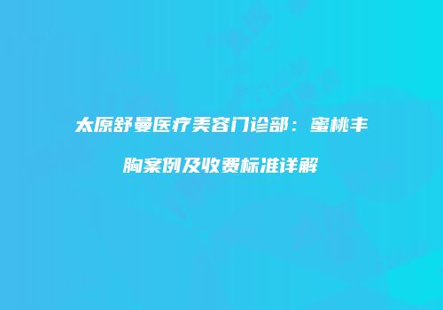 太原舒曼医疗美容门诊部：蜜桃丰胸案例及收费标准详解