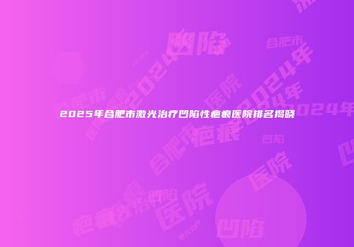 2025年合肥市激光治疗凹陷性疤痕医院排名揭晓