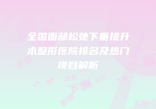 全国面部松弛下垂提升术整形医院排名及热门项目解析