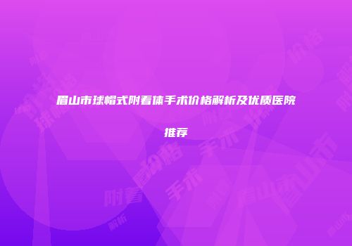 眉山市球帽式附着体手术价格解析及优质医院推荐