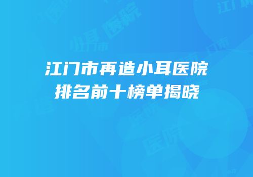 江门市再造小耳医院排名前十榜单揭晓
